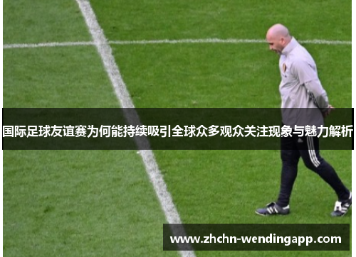 国际足球友谊赛为何能持续吸引全球众多观众关注现象与魅力解析 国际足球友谊赛为何能持续吸引全球众多观众关注现象与魅力解析