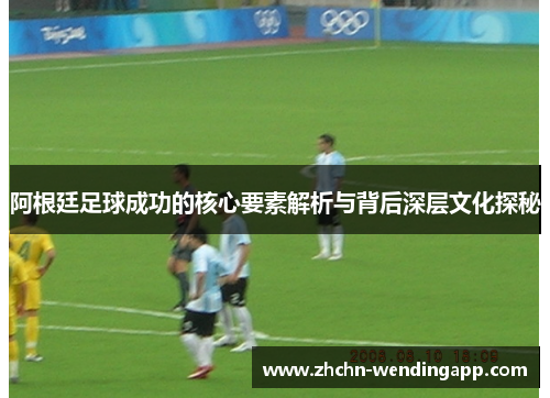 阿根廷足球成功的核心要素解析与背后深层文化探秘 阿根廷足球成功的核心要素解析与背后深层文化探秘