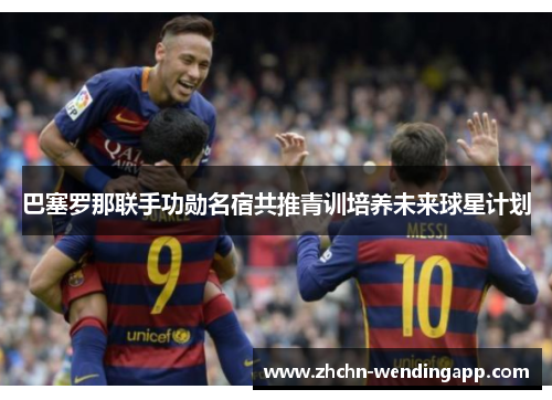 巴塞罗那联手功勋名宿共推青训培养未来球星计划