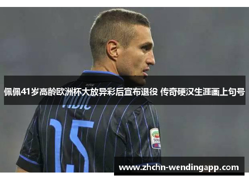 佩佩41岁高龄欧洲杯大放异彩后宣布退役 传奇硬汉生涯画上句号 佩佩41岁高龄欧洲杯大放异彩后宣布退役 传奇硬汉生涯画上句号