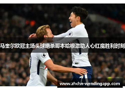 马奎尔欧冠主场头球绝杀哥本哈根激动人心红魔胜利时刻