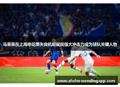 马莱莱在上海申花屡失良机却展现强大冲击力成为球队关键人物