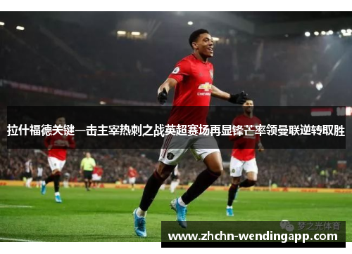 拉什福德关键一击主宰热刺之战英超赛场再显锋芒率领曼联逆转取胜