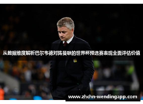 从数据维度解析巴尔韦德对阵曼联的世界杯预选赛表现全面评估价值 从数据维度解析巴尔韦德对阵曼联的世界杯预选赛表现全面评估价值